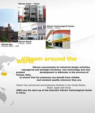 Vibram around theWorld
Vibram concentrates its industrial design activities,
managerial and strategic functions, new technology and new
product 		 development in Albizzate in the province of
Varese, Italy,
to ensure that its customers can benefit from reliable
			 and constant quality wherever they are.
Vibram has commercial and production facilities in the United States,
Brazil, Japan and China.
2009 saw the start-up of the futuristic Vibram Technological Center
in China.
Vibram Usa
Concord (MA) – USA
Vibram Brasil
Franca – Brazil
Vibram Technological Center
Canton – China
Vibram Japan – Tokyo
 