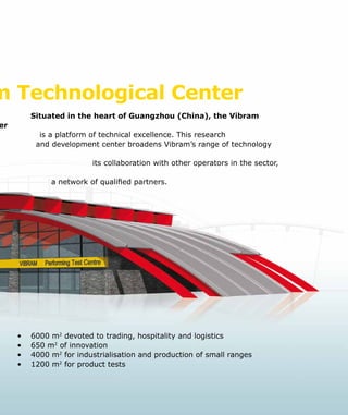 m Technological Center
Situated in the heart of Guangzhou (China), the Vibram
er
					 is a platform of technical excellence. This research
and development center broadens Vibram’s range of technology
its collaboration with other operators in the sector,
a network of qualified partners.
•	 6000 m2
devoted to trading, hospitality and logistics
•	 650 m2
of innovation
•	 4000 m2
for industrialisation and production of small ranges
•	 1200 m2
for product tests
 