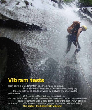 Vibram tests
Team spirit is a fundamentally important value in Vibram.
			 Since 1998 the Vibram Tester Team has been designing
	 the ideal sole for all sports activities by studying and checking the
performance
			 of the soles in the most extreme situations.
Mechanical simulation tests, in vivo tests conducted with biomechanical methods,
		 and outdoor tests with a large team - 100 of the best-known athletes -
to ensure 		 effectiveness, reliability, grip perception and all-round safety.
			 The higher, the better with Vibram!
 