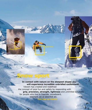 Snow sport
In contact with nature on the steepest slopes you
		 will experience incredible unbridled excitement.
Vibram has created and redefined
the concept of total fun and safety by responding with
grip, precision, strength, lightness and unlimited solutions
for people who live to freeride, snowboard,
telemark ski or downhill ski.
			 Fun has no limits!
Strength
Precision
Lightness
 