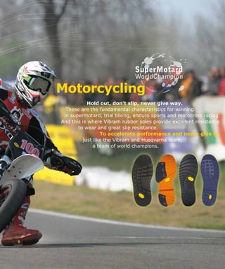 Motorcycling
Hold out, don’t slip, never give way.
These are the fundamental characteristics for winning
in supermotard, trial biking, enduro sports and motocross racing.
And this is where Vibram rubber soles provide excellent resistance
	 to wear and great slip resistance.
To accelerate performance and never give in,
just like the Vibram and Husqvarna team,
			 a team of world champions.
SuperMotard
WorldChampion
 