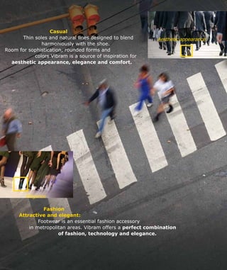 Aesthetic appearance
Elegance
	 Casual
Thin soles and natural lines designed to blend 	
			 harmoniously with the shoe.
Room for sophistication, rounded forms and
colors Vibram is a source of inspiration for
aesthetic appearance, elegance and comfort.
		Fashion
Attractive and elegant:
	 Footwear is an essential fashion accessory
in metropolitan areas. Vibram offers a perfect combination
of fashion, technology and elegance.
 