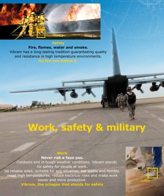 Resistance
Safety
Work, safety & military
Work
Never risk a faux pas.
	 Outdoors and in tough weather conditions, Vibram stands
for safety for people at work.
Its reliable soles, suitable for any situation, are stable and flexible,
resist high temperatures, reduce electrical risks and make work
easier and more productive.
Vibram, the octagon that stands for safety
Safety
Fire, flames, water and smoke.
Vibram has a long-lasting tradition guaranteeing quality
and resistance in high temperature environments.
No fire can defeat it.
 