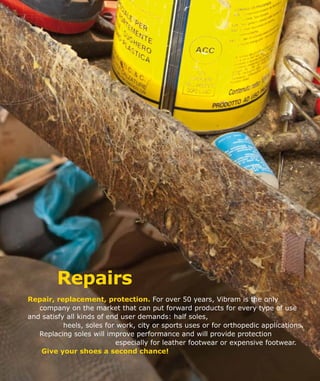 Repairs
Repair, replacement, protection. For over 50 years, Vibram is the only
company on the market that can put forward products for every type of use
and satisfy all kinds of end user demands: half soles,
heels, soles for work, city or sports uses or for orthopedic applications.
Replacing soles will improve performance and will provide protection
especially for leather footwear or expensive footwear.
Give your shoes a second chance!
 