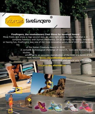 Fivefingers, the revolutionary Foot Glove for barefoot lovers!
Move freely and enjoy a new second skin, an ultra-light glove for your feet that is in
complete harmony with human mechanics. On all terrains, for sports, relaxation
or having fun, FiveFingers was one of the most innovative products of 2007 and the win-
ner
of the Italian Creativity Award in 2008.
A veritable technological challenge of research, tests and biomechanical
studies,
which led to an accurate reproduction of the lines and forms of the
foot, ensuring
freedom of movement and natural grip with total sa-
fety.
Discover the alternative!
www.vibramfivefingers.com
 