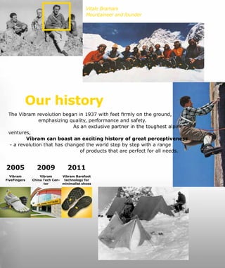 2011
Vibram Barefoot
technology for
minimalist shoes
Vitale Bramani
Mountaineer and founder
Our history
The Vibram revolution began in 1937 with feet firmly on the ground,
emphasizing quality, performance and safety.
As an exclusive partner in the toughest alpine
ventures,
Vibram can boast an exciting history of great perceptiveness
- a revolution that has changed the world step by step with a range
of products that are perfect for all needs.
2005
Vibram
FiveFingers
2009
Vibram
China Tech Cen-
ter
 