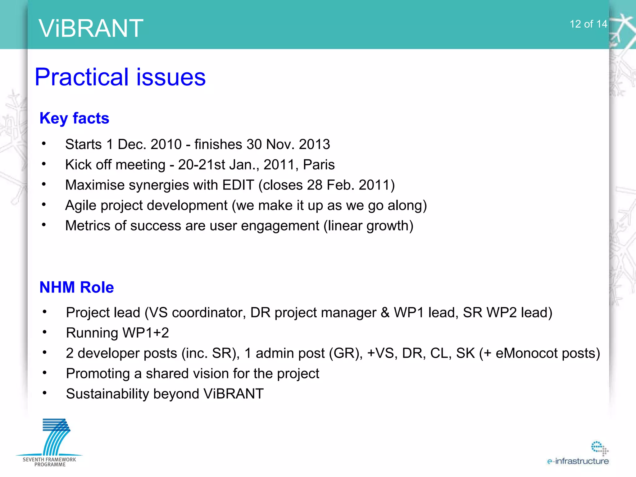 Practical issues 12 of 14 Starts 1 Dec. 2010 - finishes 30 Nov. 2013 Kick off meeting - 20-21st Jan., 2011, Paris Maximise synergies with EDIT (closes 28 Feb. 2011) Agile project development (we make it up as we go along) Metrics of success are user engagement (linear growth) Key facts Project lead (VS coordinator, DR project manager & WP1 lead, SR WP2 lead) Running WP1+2 2 developer posts (inc. SR), 1 admin post (GR), +VS, DR, CL, SK (+ eMonocot posts) Promoting a shared vision for the project Sustainability beyond ViBRANT NHM Role 