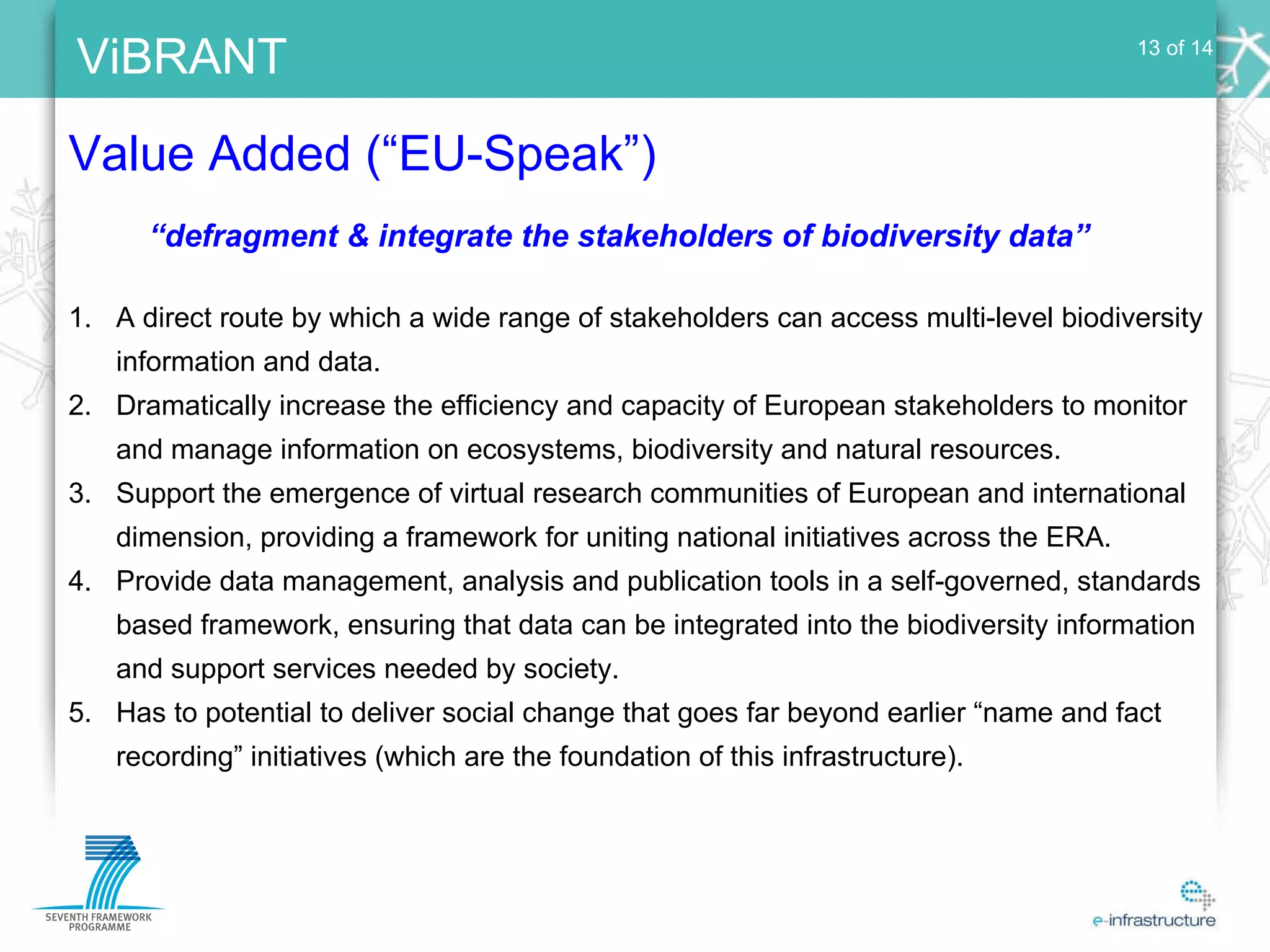 Value Added (“EU-Speak”) 13 of 14 A direct route by which a wide range of stakeholders can access multi-level biodiversity information and data. Dramatically increase the efficiency and capacity of European stakeholders to monitor and manage information on ecosystems, biodiversity and natural resources. Support the emergence of virtual research communities of European and international dimension, providing a framework for uniting national initiatives across the ERA. Provide data management, analysis and publication tools in a self-governed, standards based framework, ensuring that data can be integrated into the biodiversity information and support services needed by society. Has to potential to deliver social change that goes far beyond earlier “name and fact recording” initiatives (which are the foundation of this infrastructure). “ defragment & integrate the stakeholders of biodiversity data” 