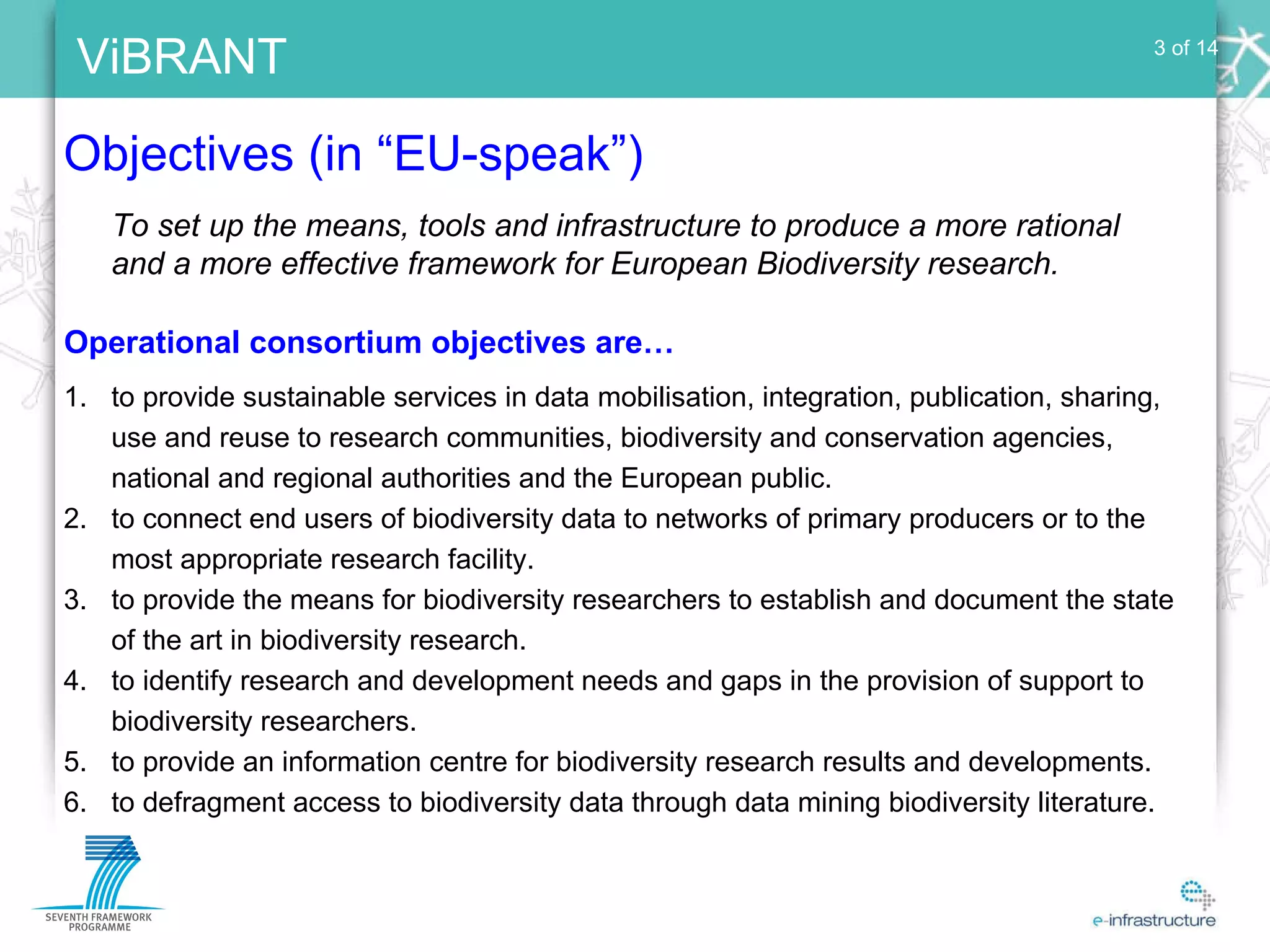 Objectives (in “EU-speak”) 3 of 14 to provide sustainable services in data mobilisation, integration, publication, sharing, use and reuse to research communities, biodiversity and conservation agencies, national and regional authorities and the European public. to connect end users of biodiversity data to networks of primary producers or to the most appropriate research facility.  to provide the means for biodiversity researchers to establish and document the state of the art in biodiversity research. to identify research and development needs and gaps in the provision of support to biodiversity researchers. to provide an information centre for biodiversity research results and developments. to defragment access to biodiversity data through data mining biodiversity literature. To set up the means, tools and infrastructure to produce a more rational and a more effective framework for European Biodiversity research. Operational consortium objectives are… 