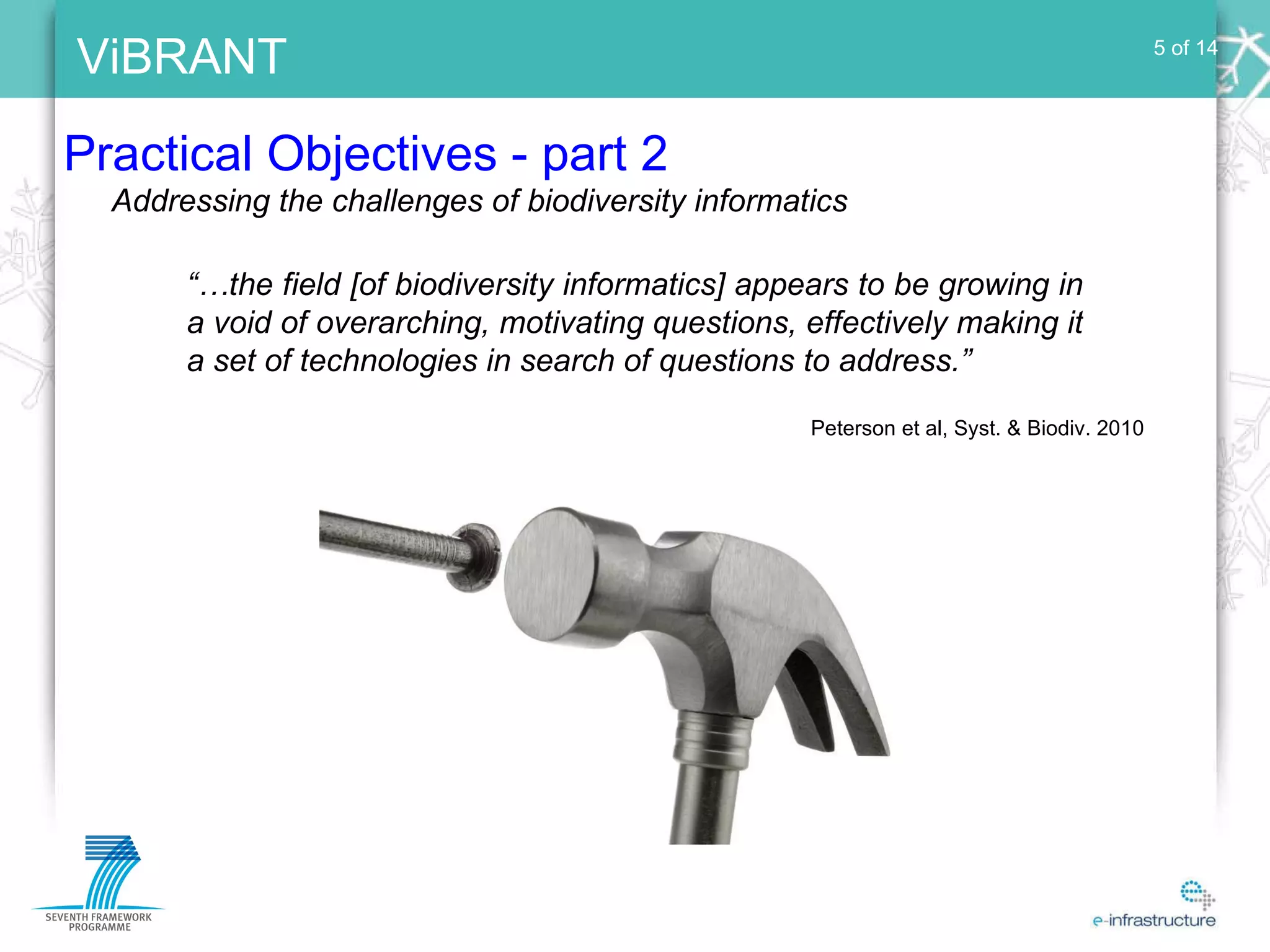 Practical Objectives - part 2 5 of 14 Addressing the challenges of biodiversity informatics “… the field [of biodiversity informatics] appears to be growing in a void of overarching, motivating questions, effectively making it a set of technologies in search of questions to address.” Peterson et al, Syst. & Biodiv. 2010 