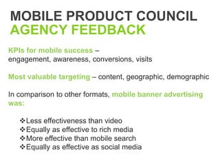 MOBILE PRODUCT COUNCIL
AGENCY FEEDBACK
KPIs for mobile success –
engagement, awareness, conversions, visits

Most valuable targeting – content, geographic, demographic

In comparison to other formats, mobile banner advertising
was:

   Less effectiveness than video
   Equally as effective to rich media
   More effective than mobile search
   Equally as effective as social media
 