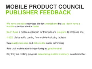 MOBILE PRODUCT COUNCIL
PUBLISHER FEEDBACK
We have a mobile optimized site for smartphone but we don’t have a
mobile optimized site for tablet

Don’t have a mobile application for their site and no plans to introduce one

1-25% of site traffic coming from mobile (including tablets)

Run mobile banners and rich media mobile advertising

Rate their mobile advertising offering as good/neutral

Say they are making progress monetizing mobile inventory, could do better
 