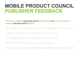 MOBILE PRODUCT COUNCIL
PUBLISHER FEEDBACK
We have a mobile optimized site for smartphone but we don’t have a
mobile optimized site for tablet

Don’t have a mobile application for their site and no plans to introduce one

1-25% of site traffic coming from mobile (including tablets)

Run mobile banners and rich media mobile advertising

Rate their mobile advertising offering as good/neutral

Say they are making progress monetizing mobile inventory, could do better
 