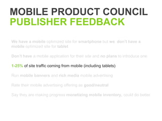 MOBILE PRODUCT COUNCIL
PUBLISHER FEEDBACK
We have a mobile optimized site for smartphone but we don’t have a
mobile optimized site for tablet

Don’t have a mobile application for their site and no plans to introduce one

1-25% of site traffic coming from mobile (including tablets)

Run mobile banners and rich media mobile advertising

Rate their mobile advertising offering as good/neutral

Say they are making progress monetizing mobile inventory, could do better
 