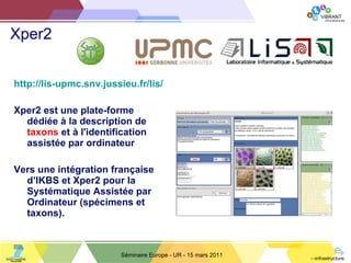 Xper2 http://lis-upmc.snv.jussieu.fr/lis/ Xper2 est une plate-forme dédiée à la description de  taxons  et à l'identification assistée par ordinateur Vers une intégration française d ’ IKBS et Xper2 pour la Systématique Assistée par Ordinateur (spécimens et taxons). Séminaire Europe - UR - 15 mars 2011 