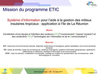 Mission du programme ETIC  Séminaire Europe - UR - 15 mars 2011 Système d ’Information  pour l’aide à la gestion des milieux insulaires tropicaux : application à l’île de La Réunion Moyens Constitution d ’une équipe à l’interface des contenus  ETI  (“ E nvironnement  T ropical  I nsulaire”) et des contenants  TIC  (“ T echnologies de l’ I nformation et de la  C ommunication”) Mots-clés ETI :  ressources et environnement naturels, diagnostic systématique et écologique, gestion spatialisée, suivi environnemental temporel, TIC :  bases de données, bases de connaissances, systèmes multi-agents, système d ’information géographique, applications collaboratives et collectives, stratégies d’information et de communication ETIC 3  :  aide à la décision, modélisation conceptuelle, couplage de modèles de représentation des connaissances, veille technologique et  innovation 