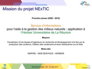 Mission du projet NExTIC Séminaire Europe - UR - 15 mars 2011 Première phase (2009 - 2010) Service   d ’informations pour l ’aide à la gestion des milieux naturels : application à l ’Herbier Universitaire de La Réunion Moyens Constitution d ’une équipe d’ingénieurs en recherche et développement à la fois sur la production des contenus, l’édition des contenants et leurs distributions sur le Web Mots-clés INSPIRE - WEB SERVICES - HERBIER 
