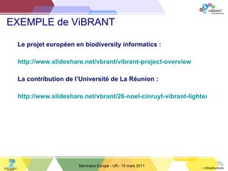 EXEMPLE de ViBRANT Le projet européen en biodiversity informatics : http://www.slideshare.net/vbrant/vibrant-project-overview La contribution de l ’ Université de La Réunion : http://www.slideshare.net/vbrant/26-noel-cinruyt-vibrant-lighteningtalknoel Séminaire Europe - UR - 15 mars 2011 