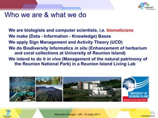 Who we are & what we do We are biologists and computer scientists, i.e.  biomaticians We make (Data - Information - Knowledge) Bases We apply Sign Management and Activity Theory (UCD) We do Biodiversity Informatics  in situ  (Enhancement of herbarium and coral collections at University of Reunion Island) We intend to do it  in vivo  (Management of the natural patrimony of the Reunion National Park) in a Reunion Island Living Lab Séminaire Europe - UR - 15 mars 2011 