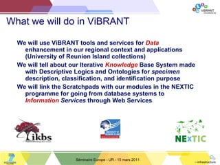 What we will do in ViBRANT We will use ViBRANT tools and services for  Data  enhancement in our regional context and applications (University of Reunion Island collections) We will tell about our Iterative  Knowledge  Base System made with Descriptive Logics and Ontologies for  specimen  description, classification, and identification purpose We will link the Scratchpads with our modules in the NEXTIC programme for going from database systems to  Information  Services  through Web Services Séminaire Europe - UR - 15 mars 2011 