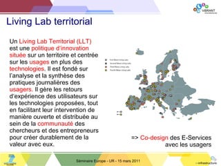 Living Lab territorial Séminaire Europe - UR - 15 mars 2011 Un  Living Lab   Territorial (LLT)  est une  politique d ‘ innovation   située  sur un territoire et centrée sur les  usages  en plus des  technologies . Il est fondé sur l ’ analyse et la synthèse des pratiques journalières des  usagers.  Il gère les retours d ‘ expérience des utilisateurs sur les technologies proposées, tout en facilitant leur intervention de manière ouverte et distribuée au sein de la  communauté  des chercheurs et des entrepreneurs pour créer durablement de la valeur avec eux. =>  Co-design  des E-Services avec les usagers 