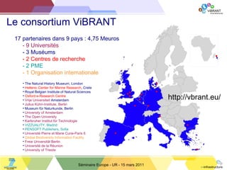 Le consortium ViBRANT Séminaire Europe - UR - 15 mars 2011 The Natural History Museum, London Hellenic Center for Marine Research , Crete Royal Belgian Institute of Natural Sciences Oxford e-Research Centre Vrije Universiteit  Amsterdam Julius Kühn-Institute, Berlin Museum für Naturkunde, Berlin University of Amsterdam The Open University Karlsruher Institut für Technologie VIZZUALITY, Madrid PENSOFT Publishers, Sofia Université Pierre et Marie Curie-Paris 6 Global Biodiversity Information Facility Freie Universität Berlin Université de la Réunion University of Trieste 17 partenaires dans 9 pays : 4,75 Meuros - 9 Universités - 3 Muséums - 2 Centres de recherche - 2 PME - 1 Organisation internationale http://vbrant.eu/ 