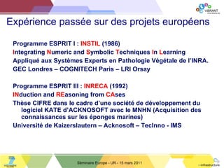 Expérience passée sur des projets européens Programme ESPRIT I :  INSTIL  (1986) I ntegrating  N umeric and  S ymbolic  T echniques  I n  L earning A ppliqué aux Systèmes Experts en Pathologie Végétale de l ’ INRA. GEC Londres  –  COGNITECH Paris  –  LRI Orsay Programme ESPRIT III :  INRECA  (1992) I N duction and  R E asoning from  C A ses Thèse CIFRE dans le cadre d ’ une société de développement du logiciel KATE d ’ ACKNOSOFT avec le MNHN (Acquisition des connaissances sur les éponges marines) Université de Kaizerslautern  –  Acknosoft  –  TecInno - IMS Séminaire Europe - UR - 15 mars 2011 