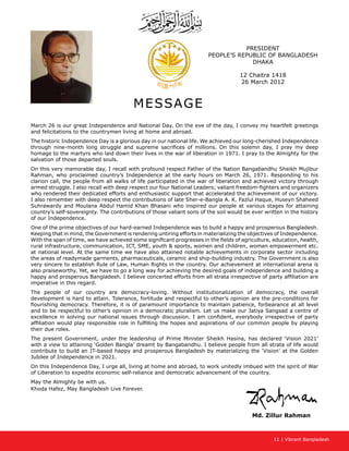 11 | Vibrant Bangladesh
PRESIDENT
PEOPLE’S REPUBLIC OF BANGLADESH
DHAKA
12 Chaitra 1418
26 March 2012
MESSAGE
March 26 is our great Independence and National Day. On the eve of the day, I convey my heartfelt greetings
and felicitations to the countrymen living at home and abroad.
The historic Independence Day is a glorious day in our national life. We achieved our long-cherished Independence
through nine-month long struggle and supreme sacrifices of millions. On this solemn day, I pray my deep
homage to the martyrs who laid down their lives in the war of liberation in 1971. I pray to the Almighty for the
salvation of those departed souls.
On this very memorable day, I recall with profound respect Father of the Nation Bangabandhu Sheikh Mujibur
Rahman, who proclaimed country’s Independence at the early hours on March 26, 1971. Responding to his
clarion call, the people from all walks of life participated in the war of liberation and achieved victory through
armed struggle. I also recall with deep respect our four National Leaders; valiant freedom-fighters and organizers
who rendered their dedicated efforts and enthusiastic support that accelerated the achievement of our victory.
I also remember with deep respect the contributions of late Sher-e-Bangla A. K. Fazlul Haque, Huseyn Shaheed
Suhrawardy and Moulana Abdul Hamid Khan Bhasani who inspired our people at various stages for attaining
country’s self-sovereignty. The contributions of those valiant sons of the soil would be ever written in the history
of our Independence.
One of the prime objectives of our hard-earned Independence was to build a happy and prosperous Bangladesh.
Keeping that in mind, the Government is rendering untiring efforts in materializing the objectives of Independence.
With the span of time, we have achieved some significant progresses in the fields of agriculture, education, health,
rural infrastructure, communication, ICT, SME, youth  sports, women and children, women empowerment etc.
at national level. At the same time we have also attained notable achievements in corporate sector including
the areas of readymade garments, pharmaceuticals, ceramic and ship-building industry. The Government is also
very sincere to establish Rule of Law, Human Rights in the country. Our achievement at international arena is
also praiseworthy. Yet, we have to go a long way for achieving the desired goals of independence and building a
happy and prosperous Bangladesh. I believe concerted efforts from all strata irrespective of party affiliation are
imperative in this regard.
The people of our country are democracy-loving. Without institutionalization of democracy, the overall
development is hard to attain. Tolerance, fortitude and respectful to other’s opinion are the pre-conditions for
flourishing democracy. Therefore, it is of paramount importance to maintain patience, forbearance at all level
and to be respectful to other’s opinion in a democratic pluralism. Let us make our Jatiya Sangsad a centre of
excellence in solving our national issues through discussion. I am confident, everybody irrespective of party
affiliation would play responsible role in fulfilling the hopes and aspirations of our common people by playing
their due roles.
The present Government, under the leadership of Prime Minister Sheikh Hasina, has declared ‘Vision 2021’
with a view to attaining ‘Golden Bangla’ dreamt by Bangabandhu. I believe people from all strata of life would
contribute to build an IT-based happy and prosperous Bangladesh by materializing the ‘Vision’ at the Golden
Jubilee of Independence in 2021.
On this Independence Day, I urge all, living at home and abroad, to work unitedly imbued with the spirit of War
of Liberation to expedite economic self-reliance and democratic advancement of the country.
May the Almighty be with us.
Khoda Hafez, May Bangladesh Live Forever.
Md. Zillur Rahman
 
