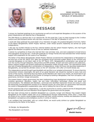 Vibrant Bangladesh | 12
PRIME MINISTER
GOVERNMENT OF THE PEOPLE’S
REPUBLIC OF BANGLADESH
12 Chaitra 1418
26 March 2012
MESSAGE
I convey my heartiest greetings to my countrymen as well as to all expatriate Bangalees on the occasion of the
great Independence and National Day of Bangladesh.
The 26th March is a glorious day in our national life. On this great day, I pay my deep homage to the 3 million
martyrs and 200 thousand women who lost their innocence in the War of Liberation in 1971.
I recall with deep gratitude the great leader of our liberation struggle, the greatest Bangalee of all time, Father
of the Nation Bangabandhu Sheikh Mujibur Rahman, under whose dynamic leadership we earned our great
Independence.
I also pay my humble tributes to the four national leaders and the valiant freedom fighters, who had fought
against the Pakistani occupation forces to free our beloved motherland.
I extend my sympathies to those who had lost their near and dear ones, and were subjected to brutal torture
and subjugation during the war. I recall with gratitude our foreign friends who had extended their whole hearted
support and cooperation for the cause of our liberation.
The Father of the Nation Bangabandhu Sheikh Mujibur Rahman proclaimed the independence of Bangladesh at
the first hour of the 26th
March 1971 after the occupation forces launched sudden attack on the innocent and
unarmed Bangalees on the black night of the 25th
March 1971. Bangabandhu’s proclamation was spread all
over the country through telegrams, tele-printers and EPR wireless. At each and every district and subdivision,
Awami League’s leaders and workers publicized the declaration widely through mikes. The international media
also had circulated Bangabandhu’s proclamation of Independence. Under the brave and dauntless leadership of
Bangabandhu, we earned the ultimate victory on the 16th
December 1971 after a 9-month bloody war.
The independence earned through huge bloodbath and sacrifice is our greatest achievement. To ensure that this
achievement remains meaningful, the spirit of our great liberation war should be reached to every nook and
corner of the country. Cherishing the true history of the liberation war close to our hearts, we would have to go
ahead in achieving the objectives of the Charter of Change by building a Bangladesh, free from corruption, mal-
governance, terrorism, hunger and poverty.
The present Awami League government has been implementing huge development programmes in all sectors,
including agriculture, education, health, law and order, information technology, energy and power and
communications. The defeated anti-liberation, communal and identified reactionary forces are trying to undo
the democratic and development process of our beloved country at a time when our government had executed
the verdict of Bangabandhu’s assassination case, and is holding the trial of the war criminals.
On this auspicious day of our independence, I urge the countrymen to remain united to foil the ill-designed plots
of the anti-democratic and anti-liberation forces against the government and the people.
We have been striving hard to establish Bangladesh as a poverty, hunger and illiteracy free modern Digital
Bangladesh by the Golden Jubilee year of our Independence through implementing ‘Vision 2021’. I hope that
all citizens of our country would engage themselves with their utmost sincerity, honesty and dedication to build
Bangladesh a prosperous and prestigious country in comity of nations.
I am confident that Insha-Allah, with our united efforts, we would surely achieve our golden Bangladesh as
envisioned by the Father of the Nation.
Joi Bangla, Joy Bangabandhu
May Bangladesh Live Forever
Sheikh Hasina
 