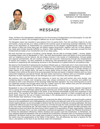 13 | Vibrant Bangladesh
FOREIGN MINISTER
GOVERNMENT OF THE PEOPLE’S
REPUBLIC OF BANGLADESH
12 Chaitra 1418
26 March 2012
MESSAGE
Today, 26 March 2012 Bangladesh celebrates its 41st Anniversary of Independence and Sovereignty. It is the 4th
such occasion on which I am privileged to address you as your Foreign Minister.
The Bangalee nation has travelled a long distance from its painful birth, from the sacrifices made by its men
and women, young and old, as a nation united by the common cause of exercising sovereign statehood. In the
wake of the assumption of responsibility as a government by the people’s representatives under a free and
fair election a little over three years ago, the Awami League Government, together with the 14 Party Alliance,
has made giant strides towards fulfilling our dreams. Most significantly, we have vigorously pursued the four
fundamental principles of our Constitution and of our State policy.
We have launched our pursuit of building a Sonar Bangla. We are able to envisage middle – income, digital;
knowledge based vision of Bangladesh in 2021. We have demonstrated intent and ability to force partnerships
with our neighbours and far beyond. We are deeply involved in the society of multilateralism, through global
and regional commitments. We are involved in social and economic restructuring through the empowerment
of women and children; we have embarked on fashioning inter-generational equity; we continue to address
ourselves to cooperating with developing countries in the framework of a global economic and political order.
We stand on the threshold of redressing the injustices inflicted upon us, historically and in more recent times. We
are embarked in the process of redressing the imbalance in the relationship between developed and developing
countries. Our policy and purpose to claim our entitlements occasioned by the factum of climate change is a
major feature of our foreign policy. We seek to ensure better terms of trade with the United States and the
European Union whilst at the same time pursuing greater fairness and equity in bilateral relations with our more
resourceful neighbours and special friends. We have vastly improved our relations with our immediate neighbor
Myanmar, on such important issues as the Rohingya issue and in economic and cultural spheres.
We continue, with new attention and new measures, to serve our men and women who work abroad, now
numbering about 8 million, and increasing every year, whose contribution to our economy and welfare has
provided us with a new dimension of the sovereign state that they represent. Our ever evolving policy to serve
our expatriate workers has brought about hope for a better future for their welfare than just the contribution
that they render to the quality of life we enjoy within the country.
Bangladesh is now a role model for fighting poverty and extremism, empowering women, disaster management
and in coping with the challenges posed by global warming and climate change. Bangladesh is often cited as
one of the eleven emerging economies of the world. It has achieved remarkable success and recognition in the
social sector. The winning of the MDG award for achieving targeted reduction in infant mortality and the UN
South South Award for the use of modern technology in the development of women and child health by the
Prime Minister bear testimony in this regard.
Since the Awami League assumed responsibility for conducting the affairs of the State, we have brought a judicial
closure to the assassination case of Bangabandhu and his family and although some of the convicted continue to
remain fugitive abroad, we are encouraged to believe that the horrors of impunity are being addressed. We have
initiated the difficult process of bringing to justice war criminals through fair trials consistent with high standards
of fair trial under international law. We have made much progress in the cases against the BDR mutineers who
threatened to shock and derail the Government within weeks of its assumption of state responsibility. Following
Judgments of the apex Court, we have undertaken constitutional legislation, through the Fifteenth Amendment,
to remedy the aberrations inflicted by military dictators and usurpers upon the Constitution. In Parliament, we
have adopted significant legislation that has rendered the Constitution consistent with our founding principles of
Statehood. We believe that we have made deep inroads to reverse the culture of impunity which had besieged
the nation since the assassination of the Father of the Nation. This will effectively lay down a bedrock for the
return, and advent, to the Rule of Law and Rule under the Constitution.
 