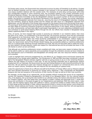 Vibrant Bangladesh | 14
On foreign policy issues, the Government has continued to pursue its policy of friendship to all nations. Coupled
with its elected character and the massive mandate it has received in the last general elections, Bangladesh
now enjoys excellent relations with the outside world. The resolution of some long running issues with India
and considerable progress to solve remaining ones, the successful holding of the climate Vulnerable Forum
Ministerial Meeting in Dhaka, the unanimous adoption of the Hon’ble Prime Minister’s “people’s empowerment”
model at the Second Committee of the UN, Bangladesh’s election to a record number of UN and International
bodies, the decision to establish the Permanent Secretariat of the BIMSTEC in Dhaka, the prompt repatriation
of about 37000 Bangladesh nationals from Libya etc., securing the return of 35 Bangladesh nationals, including
26 crew members, seized by Somali pirates and the release and safe return of 7 Bangladesh nationals from
Afghanistan, are the hallmarks of the foreign policy pursued by the present Government during last three years.
The winning of ‘South South Award’ during the 66th UNGA and ‘MDG Award’ by the Hon’ble Prime Minister during
the 65th UNGA for achieving impressive progress are eloquent testimonies in this regard. Without prejudice to
our other achievements, we have been able to participate meaningfully in an ever expanding multilateral world
and contribute to world peace-keeping efforts through the UN. Our efforts have resulted in Bangladesh being
called a stabilizing State in the region.
Then, of course, we have enjoyed high success in pursuing our interests in our maritime claims. Ever since
the birth of our nation, our entitlement to the territorial sea, the Exclusive economic Zone and the continental
Shelf appeared to be theoretical rights. They were, indeed, neglected and Bangladesh was unable to exercise
sovereignty and sovereign rights over these territories contemplated in our Constitution. Callous neglect by
successive Governments, military and quasi military, had deprived our people over the resources over these
areas. Our Government, led by Prime Minister Sheikh Hasina, has successfully settled our maritime entitlements
with our co-littoral state, Myanmar through arbitration at ITLOS. Not only we have been able to settle this issue,
we have settled it through peaceful means and respect for international law and the principles laid down in the
UN Charter to which we are committed.
That although are maritime entitlements remain unsettled with India, we have every reason to believe that we
will be able to settle our claims peacefully and successfully through the arbitration process we have initiated at
the International court of Arbitration and Bangladesh will emerge with vast new resources hitherto untapped
and unavailed.
I wish to highlight that continuing engagement by, and efforts of, our Diaspora serve enormously towards the
achievement of our foreign policy objectives. The introduction of MRP and MRV have been introduced in almost
half of the Bangladesh Missions abroad, together with the on going process to do so in the remaining Missions,
reflects the high degree of success in that area. To find out business potentials and to aggressively explore
employment for our nationals, the Government has sent fact-finding Missions to Latin America and Africa for the
first time. We are planning to open new missions abroad soon to support our commercial drive and at a time
when our export volume, remittance flow and inbound FDI are witnessing an upward trend.
I take this opportunity to thank all our officials and staff at the Ministry of Foreign Affairs and our Missions abroad
who have devoted themselves to achieving our foreign policy objectives. I also congratulate the Bangladesh
Diaspora who has lent buoyancy of the economy of their country of origin as well as to their host countries.
No message, at this stage of our national life, can be complete without invoking the source of our inspiration,
namely, the inspiration imbibed by Bangabandhu, the Father of our Bangalee Nation. Our four national leaders
who, in his absence, led us during the nine months to our ultimate victory, the martyrs who laid down their lives,
our Freedom Fighters, who had risked their lives against a modern ruthless and genocidal army. I recall their
cause and contribution in the great struggle for our independence and statehood. With the entire nation, I also
recall, with the highest regard, those who suffered in silence, moved from shelter to shelter within the country,
or took refuge across the border in India, without assurances of food or money on their person, and to those who
lost their closest relatives and friends. I take the opportunity to remind ourselves that their will and aspirations
embodied in our Constitution will provide the basis of all our endeavours.
Joy Bangla
Joy Bangabandhu
(Dr. Dipu Moni, MP)
 
