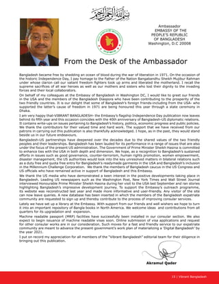 15 | Vibrant Bangladesh
Akramul Qader
Ambassador
EMBASSY OF THE
PEOPLE’S REPUBLIC
OF BANGLADESH
Washington, D.C 20008
From the Desk of the Ambassador
Bangladesh became free by shedding an ocean of blood during the war of liberation in 1971. On the occasion of
the historic Independence Day, I pay homage to the Father of the Nation Bangabandhu Sheikh Mujibur Rahman
under whose clarion call our valiant freedom fighters took up arms and liberated the motherland. I recall the
supreme sacrifices of all war heroes as well as our mothers and sisters who lost their dignity to the invading
forces and their local collaborators.
On behalf of my colleagues at the Embassy of Bangladesh in Washington DC, I would like to greet our friends
in the USA and the members of the Bangladesh Diaspora who have been contributing to the prosperity of the
two friendly countries. It is our delight that some of Bangladesh’s foreign friends-including from the USA- who
supported the latter’s cause of freedom in 1971 are being honoured this year through a state ceremony in
Dhaka.
I am very happy that-VIBRANT BANGLADESH- the Embassy’s flagship Independence Day publication now leaves
behind its fifth year and this occasion coincides with the 40th anniversary of Bangladesh-US diplomatic relations.
It contains write-ups on issues pertaining to Bangladesh’s history, politics, economic progress and public policies.
We thank the contributors for their valued time and hard work. The support that we have received from our
patrons in carrying out this publication is also thankfully acknowledged. I hope, as in the past, they would stand
beside us in our future endeavours.
Bangladesh-US partnerships have deepened over the decades due to the shared values of the two friendly
peoples and their leaderships. Bangladesh has been lauded for its performance in a range of issues that are also
under the focus of the present US administration. The Government of Prime Minister Sheikh Hasina is committed
to enhance ties with the USA in both depth and dimension. We hope, as a recognition to Bangladesh’s sustained
efforts in issues such as good governance, counter-terrorism, human rights promotion, women empowerment,
disaster management, the US authorities would look into the key unresolved matters in bilateral relations such
as a duty free and quota free entry for Bangladesh’s readymade garments in the USA and Bangladesh’s inclusion
in the Millennium Challenge Corporation. We thank the members of Bangladesh caucus in the US Congress and
US officials who have remained active in support of Bangladesh and this Embassy.
We thank the US media who have demonstrated a keen interest in the positive developments taking place in
Bangladesh. Leading US newspapers such as the Washington Post, New York Times and Wall Street Journal
interviewed Honourable Prime Minister Sheikh Hasina during her visit to the USA last September and ran stories
highlighting Bangladesh’s impressive development journey. To support the Embassy’s outreach programme,
its website was reconstructed last year and made more informative and user-friendly. Any visitor of the site
can now leave queries. A new database has been inserted in which the members of the Bangladesh expatriate
community are requested to sign up and thereby contribute to the process of improving consular services.
Lately we have set up a library at the Embassy. With support from our friends and well wishers we hope to turn
it into an important repository of Bangla books in North America. We welcome ideas and contributions from all
quarters for its upgradation and expansion.
Machine readable passport (MRP) facilities have successfully been installed in our consular section. We also
expect to begin issuance of machine readable visas soon. Online submission of visa applications and request
for other consular works are in our consideration. Such moves for a fast and friendly service to our expatriate
community are meant to advance the present government’s work plan of materializing a ‘Digital Bangladesh’ by
the year 2021.
I put on record my appreciation for all members of the “Vibrant Bangladesh” editorial team for their diligence in
bringing out this publication.
 
