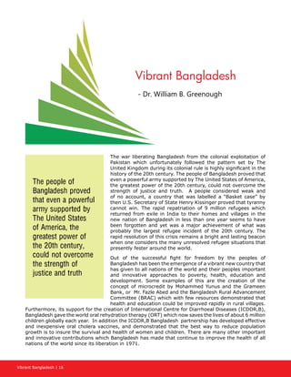 Vibrant Bangladesh | 16
The war liberating Bangladesh from the colonial exploitation of
Pakistan which unfortunately followed the pattern set by The
United Kingdom during its colonial rule is highly significant in the
history of the 20th century. The people of Bangladesh proved that
even a powerful army supported by The United States of America,
the greatest power of the 20th century, could not overcome the
strength of justice and truth. A people considered weak and
of no account, a country that was labelled a “Basket case” by
then U.S. Secretary of State Henry Kissinger proved that tyranny
cannot win. The rapid repatriation of 9 million refugees which
returned from exile in India to their homes and villages in the
new nation of Bangladesh in less than one year seems to have
been forgotten and yet was a major achievement of what was
probably the largest refugee incident of the 20th century. The
rapid resolution of this crisis remains a bright and lasting beacon
when one considers the many unresolved refugee situations that
presently fester around the world.
Out of the successful fight for freedom by the peoples of
Bangladesh has been the emergence of a vibrant new country that
has given to all nations of the world and their peoples important
and innovative approaches to poverty, health, education and
development. Some examples of this are the creation of the
concept of microcredit by Mohammed Yunus and the Grameen
Bank, or Mr. Fazle Abed and the Bangladesh Rural Advancement
Committee (BRAC) which with few resources demonstrated that
health and education could be improved rapidly in rural villages.
Furthermore, its support for the creation of International Centre for Diarrhoeal Diseases (ICDDR,B),
Bangladesh gave the world oral rehydration therapy (ORT) which now saves the lives of about 6 million
children globally each year. In addition the ICDDR,B Bangladesh partnership has developed effective
and inexpensive oral cholera vaccines, and demonstrated that the best way to reduce population
growth is to insure the survival and health of women and children. There are many other important
and innovative contributions which Bangladesh has made that continue to improve the health of all
nations of the world since its liberation in 1971.
Vibrant Bangladesh
- Dr. William B. Greenough
The people of
Bangladesh proved
that even a powerful
army supported by
The United States
of America, the
greatest power of
the 20th century,
could not overcome
the strength of
justice and truth
 
