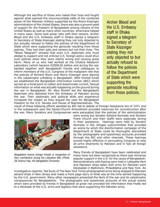 17 | Vibrant Bangladesh
Although the sacrifice of those who risked their lives and fought
against what seemed the insurmountable odds of the combined
power of the Pakistan military supported by the Nixon-Kissinger
administration of the United States, there was also a ground swell
of support for the freedom of Bangladesh among citizens of the
United States as well as many other countries. Americans helped
in many ways. Some took great risks with their careers. Archer
Blood and the U.S. Embassy staff in Dhaka signed a telegram
to Secretary of State Kissinger stating they not only objected to
but actually refused to follow the policies of the Department of
State which were supporting the genocide resulting from those
policies. They lost their jobs and careers but not their lives. The
“Blood Telegram” showed that even U.S. diplomats who must
pledge to support and not criticize U.S. foreign policy could shun
such policies when they were clearly wrong and causing great
harm. Many of us who had worked at the Cholera Research
Laboratory (which became ICDDR,B) before and during the war
banded together with Bangladeshi friends and colleagues to
inform members of the U.S. Congress of the malignant role that
the policies of Richard Nixon and Henry Kissinger were playing
in the catastrophe unfolding in Bangladesh. With limited funds
we established the Bangladesh Information Center (BIC) which
served as a focal point to collect and disseminate current, factual
information on what was actually happening on the ground during
the war in Bangladesh. Mr. Abul Muhith led the Bangladeshi
diplomats who defected from the Embassy of Pakistan during
the war. Their diplomatic and political skills and experience
increased the impact as they argued the case for Bangladesh
freedom to the U.S. Senate and House of Representatives. The
result of these lobbying efforts assisted by BIC led to defeat of Foreign Assistance Act of 1971 and
in the subsequent year the Saxbe-Church Amendment provided resources for reconstruction after
the war. Many Senators and Congressman were persuaded that the policies of the administration
were wrong but Senator Edward Kennedy and Senator
Frank Church and their staffs were especially strong
in their assistance. Hearings were held by Senator
Kennedy in the refugee subcommittee that provided
an arena by which the disinformation campaign of the
Department of State could be thoroughly discredited
by the photographs and eyewitness accounts provided
through the BIC and other channels. These hearings
proved highly effective in persuading Congress to stop
all arms shipments to Pakistan and in fact all foreign
assistance.
Many friends of Bangladesh have been celebrated and
many have not been recognized as there was immense
popular support in the U.S. for the cause of Bangladesh.
Demonstrations with fasting were held in Lafayette Park
and Pakistani ships laden with arms for Pakistan were
blockaded in Baltimore, Philadelphia and New York. An
investigative reporter, Tad Szulc of The New York Times photographed arms being shipped to Pakistan
aboard ships in New Jersey and made a front page story of what was at the time denied happening
by the U.S. government. Many other newspapers presented the facts of the war and its catastrophic
consequences for Bangladeshis. The photographs and eyewitness accounts of the actual events
which were provided by friends in Bangladesh at great risk provided the information that finally led
to a blockade of the U.S. arms and logistics that were supporting the Pakistan army.
Archer Blood and
the U.S. Embassy
staff in Dhaka
signed a telegram
to Secretary of
State Kissinger
stating they not
only objected to but
actually refused to
follow the policies
of the Department
of State which were
supporting the
genocide resulting
from those policies.
Bangladesh honors foreign friends in recognition of
their contribution during the Liberation War (Photo:
SK Enamul Haq, the Bangladesh Chronicle)
 