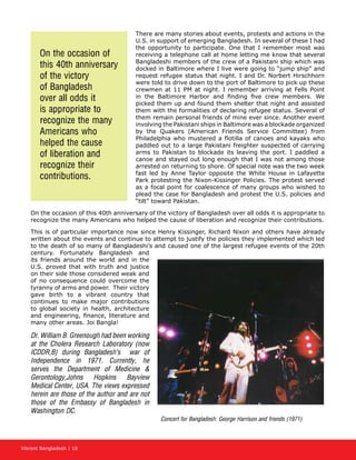 Vibrant Bangladesh | 18
There are many stories about events, protests and actions in the
U.S. in support of emerging Bangladesh. In several of these I had
the opportunity to participate. One that I remember most was
receiving a telephone call at home letting me know that several
Bangladeshi members of the crew of a Pakistani ship which was
docked in Baltimore where I live were going to “jump ship” and
request refugee status that night. I and Dr. Norbert Hirschhorn
were told to drive down to the port of Baltimore to pick up these
crewmen at 11 PM at night. I remember arriving at Fells Point
in the Baltimore Harbor and finding five crew members. We
picked them up and found them shelter that night and assisted
them with the formalities of declaring refugee status. Several of
them remain personal friends of mine ever since. Another event
involving the Pakistani ships in Baltimore was a blockade organized
by the Quakers (American Friends Service Committee) from
Philadelphia who mustered a flotilla of canoes and kayaks who
paddled out to a large Pakistani freighter suspected of carrying
arms to Pakistan to blockade its leaving the port. I paddled a
canoe and stayed out long enough that I was not among those
arrested on returning to shore. Of special note was the two week
fast led by Anne Taylor opposite the White House in Lafayette
Park protesting the Nixon-Kissinger Policies. The protest served
as a focal point for coalescence of many groups who wished to
plead the case for Bangladesh and protest the U.S. policies and
“tilt” toward Pakistan.
On the occasion of this 40th anniversary of the victory of Bangladesh over all odds it is appropriate to
recognize the many Americans who helped the cause of liberation and recognize their contributions.
This is of particular importance now since Henry Kissinger, Richard Nixon and others have already
written about the events and continue to attempt to justify the policies they implemented which led
to the death of so many of Bangladeshi’s and caused one of the largest refugee events of the 20th
century. Fortunately Bangladesh and
its friends around the world and in the
U.S. proved that with truth and justice
on their side those considered weak and
of no consequence could overcome the
tyranny of arms and power. Their victory
gave birth to a vibrant country that
continues to make major contributions
to global society in health, architecture
and engineering, finance, literature and
many other areas. Joi Bangla!
Dr. William B. Greenough had been working
at the Cholera Research Laboratory (now
ICDDR,B) during Bangladesh’s war of
Independence in 1971. Currently, he
serves the Department of Medicine 
Gerontology,Johns Hopkins Bayview
Medical Center, USA. The views expressed
herein are those of the author and are not
those of the Embassy of Bangladesh in
Washington DC.
Concert for Bangladesh: George Harrison and friends (1971)
On the occasion of
this 40th anniversary
of the victory
of Bangladesh
over all odds it
is appropriate to
recognize the many
Americans who
helped the cause
of liberation and
recognize their
contributions.
 