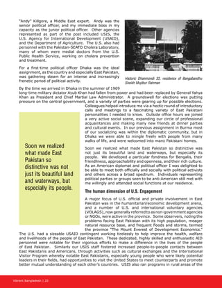 Vibrant Bangladesh | 20
“Andy” Killgore, a Middle East expert. Andy was the
senior political officer, and my immediate boss in my
capacity as the junior political officer. Other agencies
represented as part of the post included USIS, the
U.S. Agency for International Development (USAID),
and the Department of Agriculture. The U.S. also had
personnel with the Pakistan-SEATO Cholera Laboratory,
many of whom were medial doctors from the U.S.
Public Health Service, working on cholera prevention
and treatment.
For a first-time political officer Dhaka was the ideal
assignment, as the country and especially East Pakistan,
was gathering steam for an intense and increasingly
frenetic period of political activity.
By the time we arrived in Dhaka in the summer of 1969
long-time military dictator Ayub Khan had fallen from power and had been replaced by General Yahya
Khan as President and Chief Martial Law Administrator. A groundswell for elections was putting
pressure on the central government, and a variety of parties were gearing up for possible elections.
Colleagues helped introduce me via a hectic round of introductory
calls and meetings to a fascinating variety of East Pakistani
personalities I needed to know. Outside office hours we joined
a very active social scene, expanding our circle of professional
acquaintances and making many new friends at dinner parties
and cultural events. In our previous assignment in Burma most
of our socializing was within the diplomatic community, but in
Dhaka we were able to mingle freely with people from many
walks of life, and were welcomed into many Pakistani homes.
Soon we realized what made East Pakistan so distinctive was
not just its beautiful land and waterways, but especially its
people. We developed a particular fondness for Bengalis, their
friendliness, approachability and openness, and their rich culture.
As an American diplomat and political officer I was delighted to
be able to meet both officially and socially with political activists
and others across a broad spectrum. Individuals representing
political parties or groups seen to be anti-American still met with
me willingly and attended social functions at our residence.
The human dimension of U.S. Engagement
A major focus of U.S. official and private involvement in East
Pakistan was in the humanitarian/economic development arena,
and a number of U.S. and international voluntary agencies
(VOLAGS), now generally referred to as non-government agencies
or NGOs, were active in the province. Some observers, noting the
problems facing East Pakistan with its high population, meager
natural resource base, and frequent floods and storms, termed
the province “The Mount Everest of Development Economics.”
The U.S. had a sizeable USAID contingent working tirelessly to help improve the health, welfare
and livelihoods of the people of East Pakistan. These dedicated, highly skilled and enthusiastic AID
personnel were notable for their vigorous efforts to make a difference in the lives of the people
of East Pakistan. Similarly our USIS staff fostered increased people-to-people contacts between
East Pakistanis and Americans, through activities such as cultural exchanges and the International
Visitor Program whereby notable East Pakistanis, especially young people who were likely potential
leaders in their fields, had opportunities to visit the United States to meet counterparts and promote
better mutual understanding of each other’s countries. USIS also ran programs in rural areas of the
Soon we realized
what made East
Pakistan so
distinctive was not
just its beautiful land
and waterways, but
especially its people.
Historic Dhanmondi 32, residence of Bangabandhu
Sheikh Mujibur Rahman
 