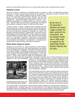 21 | Vibrant Bangladesh
province, showing films about the U.S. as a free world country with a long democratic history.
Politicking in earnest
With the removal of restrictions on political parties on January 1, 1970, and democratic elections
promised in October, political parties geared up for elections. Although a number of parties were
competing, it soon became apparent that the Awami League
led by the charismatic Sheikh Mujibur Rahman was the most
popular, had the strongest grass-roots support, and the best
organization. Politics dominated everything, it seemed. For a
diplomat, especially for a political officer, this was an exciting
time. Political rallies and processions proliferated, and political
party posters competed for space on walls and utility poles.
In March, Archer K. Blood, a polished senior diplomat who had
served previously in Dacca, arrived as the new Consul General.
Local pundits took note of the names Blood, Butcher and Killgore,
and one anti-American publication translated our names into
Bengali to cast the Consulate in negative light. Later that summer
Andy Killgore ended his assignment, and was replaced as Deputy
Principal Officer by Robert “Bob” Carle, who had served earlier
at the U.S. Consulate in Peshawar. Meanwhile, on the political
front, unusually heavy flooding in August led to postponement
of the elections from October 5 to December 7, but despite the
postponement, electioneering continued to accelerate.
Natural disaster changes the equation
Roughly the size of the U.S. state of Wisconsin, East Pakistan,
due its low-lying riverine and river delta topography, was subject
to annual flooding and especially vulnerable to cyclones coming
up the Bay of Bengal. A calamitous cyclone struck East Pakistan
in the vicinity of the island of Bhola on November 12, 1970, one
of the deadliest if not the deadliest natural disasters of the 20th
century. When initial reports of death and devastation reach
Dacca many felt the toll was exaggerated, until photos of bodies stuck in trees 30 feet above ground
appeared in the local newspapers. Soon it became evident this was a human tragedy of untold
dimensions. The devastation and death toll was multiplied by the
fact the storm made landfall at high tide, pushing a wall of water
inland, sweeping away and drowning hundreds of thousands,
including many migrant workers who had moved into the area to
help with the harvest. Merchant ships reported seeing bodies
60 miles offshore. Paddy land, homes, and fresh water sources
were inundated by seawater.
The United States and many other concerned nations sprang into
action to help relieve the misery and suffering of the survivors.
U.S. doctors and medical personnel from the Cholera Lab rushed
to the area to assess medical needs and threats of epidemics.
The Dacca airport was choked with foreign aircraft hauling in
relief supplies, including a brand-new U.S. Boeing 747 still in
factory markings. Huge C-141 Starlifter cargo jets brought in
Huey helicopters from the U.S., and U.S. crewman arrived from
South Vietnam to fly them in the humanitarian assistance efforts.
The relief operation continued for several intense weeks, followed by reconstruction assistance in
the affected area. Although there were worries elections for the National Assembly and provincial
assemblies might be postponed further, the government and the Election Commission decided to
proceed with the elections except in several districts directly affected by the cyclone disaster.
By the time of
the December 7
elections the Awami
League symbol, the
boat, seemed to be
everywhere, and
the election results
were a tidal surge
of support for the
charismatic Sheikh
Mujibur Rahman and
his party,
Child leads street procession during mass
revolt of 1969 (Photo: Rashid Talukder)
 