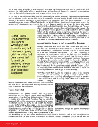 Vibrant Bangladesh | 22
But a new factor emerged in the equation: the wide perception that the central government had
dropped the ball in relief efforts, reacted slowly and performed sluggishly, especially in comparison
with the dramatic foreign assistance that poured into the province.
By the time of the December 7 elections the Awami League symbol, the boat, seemed to be everywhere,
and the election results were a tidal surge of support for the charismatic Sheikh Mujibur Rahman and
his party, whose call for greater provincial autonomy resonated with East Pakistan’s voters. To the
years of perceived neglect of East Pakistan by the West Pakistan-dominated central government, the
government’s inadequate response to the cyclone disaster was the last straw. By their vote public
resentment and dissatisfaction over being treated as “second
class” citizens took concrete form, showing popular support for
a greater local voice in governance and distribution of resources.
When all the elections were completed, including the delayed
voting in the cyclone-affected districts, the Awami League had
won a resounding victory, winning160 of the 162 seats allotted to
East Pakistan in the 300 seat National Assembly, and 288 of the
300 seats in the East Pakistan Provincial Assembly.
Apparent opening the way to truly representative democracy
Foreign observers and Pakistanis alike lauded the elections as
free and fair, probably the best-conducted in Pakistan’s history.
For all Pakistanis the elections seemed to point in the direction
of truly representative democracy. For East Pakistanis in
particular the results were exciting, as their concerns would be
reflected on the national scene. Not only had the Awami League
virtually swept the elections, but because President Yahya and
the Election Commission had decided (in November, 1969) to
allocate National Assembly seats on the basis of population, one-
person, one-vote, East Pakistan as the most populous wing of
the country had the majority of NA seats and the Awami League
as majority party country-wide appeared destined to form the
national government with Mujib as Prime Minister.
With the advent of 1971, and the projected seating of the National
Assembly (NA) on March 3, everything seemed to pointing to a
new democratic era. Although challenges lay ahead in drafting
a new constitution and finalizing other details our contacts with
Awami League
officials indicated they were confident their sweeping
electoral victory would provide leverage to assure their
basic objectives were achieved.
Dreams interrupted
Unfortunately, as weeks passed and negotiations
dragged on between Awami League leaders and Pakistan
People’s Party head Zulfiqar Ali Bhutto (the PPP had won
81 seats) and other West Pakistani figures, including
President Yahya, the atmosphere began to deteriorate.
Bhutto felt he and his party should be able to share in
power. Unfortunately, the scope of the Awami League
victory, winning an absolute national majority of NA
seats contested, seemed to have caught all key actors
off-guard. On one hand, West Pakistani-based power
brokers felt threatened – they had expected the AL to
win a majority but not 160 seats. On the other hand some AL elements took a hard line against any
concessions from the AL’s 6-Point Platform for autonomy. Bhutto threatened to boycott the NA if his
Consul General
Blood commented
in a report to
Washington that
this action may well
have been a tipping
point from what had
been a movement
for provincial
autonomy to broad
sentiment in favor
of an independent
Bangladesh.
Bangabandhu amongst the cyclone affected people
in 1970
 