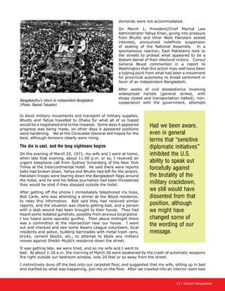 23 | Vibrant Bangladesh
demands were not accommodated.
On March 1, President/Chief Martial Law
Administrator Yahya Khan, giving into pressure
from Bhutto and other West Pakistani vested
interests, announced indefinite suspension
of seating of the National Assembly. In a
spontaneous reaction, East Pakistanis took to
the streets to protest what appeared to be a
blatant denial of their electoral victory. Consul
General Blood commented in a report to
Washington that this action may well have been
a tipping point from what had been a movement
for provincial autonomy to broad sentiment in
favor of an independent Bangladesh.
After weeks of civil disobedience involving
widespread hartals (general strikes, with
shops closed and transportation halted), non-
cooperation with the government, attempts
to block military movements and transport of military supplies,
Bhutto and Yahya travelled to Dhaka for what all of us hoped
would be a negotiated end to the impasse. Some days it appeared
progress was being made, on other days it appeared positions
were hardening. We at the Consulate-General still hoped for the
best, although tensions clearly were rising.
The die is cast, and the long nightmare begins
On the evening of March 25, 1971, my wife and I were at home,
when late that evening, about 11:00 p.m. or so, I received an
urgent telephone call from Sydney Schanberg of the New York
Times at the Intercontinental Hotel. He said there were reports
talks had broken down, Yahya and Bhutto had left for the airport,
Pakistani troops were tearing down the Bangladesh flags around
the hotel, and he and his fellow journalists had been threatened
they would be shot if they stepped outside the hotel.
After getting off the phone I immediately telephoned my boss,
Bob Carle, who was attending a dinner at the Blood residence,
to relay this information. Bob said they had received similar
reports, and the situation was clearly getting bad, and a person
with a stab wound had been brought to their house. They had
heard some isolated gunshots, possibly from anxious local police.
I too heard some sporadic gunfire. Then about midnight there
was a commotion at the intersection near our house. I went
out and checked and saw some Awami League volunteers, local
residents and police, building barricades with metal trash cans,
bricks, cement blocks, etc., to attempt to block any military
moves against Sheikh Mujib’s residence down the street.
It was getting late, we were tired, and so my wife and I went to
bed. At about 1:26 a.m. the morning of March 26 were awakened by the crash of automatic weapons
fire right outside our bedroom window, only 20 feet or so away from the street.
I instinctively dove off the bed onto our carpeted floor, and suggested that my wife, sitting up in bed
and startled by what was happening, join me on the floor. After we crawled into an interior room less
Had we been aware,
even in general
terms that “sensitive
diplomatic initiatives”
inhibited the U.S.
ability to speak out
forcefully against
the brutality of the
military crackdown,
we still would have
dissented from that
position, although
we might have
changed some of
the wording of our
message.
Bangabandhu’s return to Independent Bangladesh
(Photo: Rashid Talukder)
 