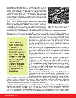 Vibrant Bangladesh | 24
exposed to heavy weapons fire, I went to the phone to try to
call the Consul General or whoever else I could reach. Although
initially there was a tone on the line, it went completely dead
before I could phone out. I then went up onto our roof where
I could hear lots of gunfire and explosions, and see major fires
burning in various directions. This continued the rest of the
night, and towards daybreak we began to hear rhythmic gunfire,
which sounded to us like possible executions, and which we later
learned was the case.
When I tried to leave the house in the morning, and started to
open our gate to the street, a Pakistani Army soldier pointed his
weapon at me and waved me back inside, where I remained,
frustrated, for the next 24 hours. During that time we listened
to Yahya’s national broadcast defending his actions in ordering
the brutal military crackdown. From our rooftop I could see that
the Pakistani flag had replaced the Bangladesh flag that had flown above Sheikh Mujib’s house.
The next day, on the morning of March 27, the curfew was lifted, and an official car picked me up
and took me to the Consulate, where we all were able to gather and compare notes on what we had
observed and assess the situation. None of the post’s personnel
had been injured, although a couple of homes had been slightly
damaged by crossfire. Many had observed the severe damage
and destruction around the city, fires still burning in some
localities, seen bodies in numerous locations, and noted how
terrified people appeared in the face of the military onslaught.
Shanties and slum areas had been torched.
Over that and ensuing days we received reports from American
residents and other credible sources of the results of the
crackdown. We learned of killings of students and professors at
Dhaka University, including one gentle Hindu professor who had
a wide circle of friends in the U.S. who hosted him for frequent
visits there.
The officers at the Consulate felt it essential that we get out
and around and see for ourselves what was happening. On one
occasion Eric Griffel, USAID’s East Pakistan head, reported he
had seen countless bodies stacked up in a local park. Several
of us visited a village outside Dhaka, passing bloated bodies in a
field, and saw many injured people with festering slash wounds
in a makeshift hospital – it was unclear who they were – Hindus,
Muslims, Bengalis, Biharis – but they were victims of the blood-
letting the military had unleashed.
Soon it became clear that the Army, which had acted with
generally commendable restraint despite provocations such as
being spat upon during the weeks of civil disobedience, once
unleashed had acted with pent-up vengeance against a mostly
unarmed populace. Hindus and others whose loyalty was suspect were special targets of military wrath,
leading us in our reporting to use the term “selective genocide” regarding the military onslaught.
The Army action sounded the death-knell for a united Pakistan, and set in motion a chain of events
leading inexorably to the creation of an independent Bangladesh.
As Foreign Service professionals who placed a premium on clarity, accuracy and objectivity in our
reporting and analysis, we sought to do our best to apprise our official readership in Washington
and elsewhere of as much of the ground truths of the situation as we could obtain. We had a
wide circle of contacts in Dhaka and elsewhere thanks to the activities of our personnel in USAID,
USIS, and the Cholera Lab, in addition to the State Department Foreign Service Officers at the
Consul General
Blood commented
in a report to
Washington that
this action may well
have been a tipping
point from what had
been a movement
for provincial
autonomy to broad
sentiment in favor
of an independent
Bangladesh.
Mass killing in the fateful night of 25
March 1971 (Rashid Talukder, Ittefaq)
 