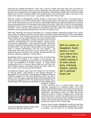 29 | Vibrant Bangladesh
influenced by colonial domination. There was a fusion of ideas that drew both from the ethos of
the land and from Europe. Over the years, especially since the early 1940s, theatre became a very
popular form, celebrating the struggles and the passions of the Bengali middle class. This has brought
theatre out from the recreation halls of the feudal lords to the consumption level of the man in the
street. The audience is more mixed - ‘groundling’ rather than ‘Dress Circle’.
With the creation of Bangladesh, theatre became a much more vital art form. The country saw a
creative upsurge in its entire cultural arena, embracing literature, painting and in particular theatre
arts, which has become on the one hand a fashionable pastime for aspiring performers and good
serious entertainment for the educated urban class on the other. While this is true for the mainstream
productions of the major groups, there are interesting innovations that draw heavily on folk theatre
traditions. There are also semi-theatrical innovations that have swept the streets of Dhaka and
elsewhere during political upheavals and moments of national crisis.
What has happened can best be described as a growing linkage, penetrating deeper into a wider
social milieu. It reflects the shifts in social trends, in political culture and above all in the reorientation
of social bonds. The theatrical content has also come to incorporate these realities. Prominent among
these initially were so-called leftist issues in the socialist sense
- issues of class, exploitation, protest, alienation born of social
inequality. Subsequently, the new left agenda - gender issues,
environment, globalisation - has entered the scene. With time,
resistance against fundamentalism has also become part of this
inclusive trend. This has had a telling effect on the spectators.
There is greater identification with the new theatre - the
experience, the ethos, the action. At the same time, with the
growing interest in ethnicity and heritage, theatre activists are
trying to rediscover tradition in newer forms.
Bangladesh theatre experiences a severe crisis of performance
space. With the increase in the number of new groups, the
activities of the established groups had to be curtailed because
of the non-availability of theatre houses. It might sound
unbelievable that in a country where there are over 250 non-
profit theatre groups, and theatre being the most vibrant art
form, there is only one purpose-built theatre.
The National Theatre, built under the initiative of the Ministry
of Cultural Affairs, Government of the People’s Republic of
Bangladesh at the premises of Bangladesh Shilpakala Academy
(National academy for fine and performing arts), has got 3
stages. The main stage has got the state of the art facilities with
an audience capacity of 750. The Experimental Theatre has a
flexible stage which could be converted into an arena stage with an
audience capacity
of 350. The third one is a studio theatre which was
originally designed as a rehearsal space. This small
space accommodating about 150 audiences has become
popular with the groups who want to stage experimental
productions. But because there are about 80 groups
willing to perform in these 3 stages every month, the
authorities have to restrict the performances to mostly
two for each group through these 3 stages in any given
month. There are groups who wait for 3 months to get a
performance date in one of these halls.
Another major problem Bangladesh theatre groups face
is the lack of enough established playwrights. In such
a situation, we lost three of our leading playwrights
With the creation of
Bangladesh, theatre
became a much
more vital art form.
The country saw a
creative upsurge in
its entire cultural
arena, embracing
literature, painting
and in particular
theatre arts
A scene from Muktodhara staged by Theatre (Photo:
Mumit M, the Daily Star, June 03, 2011)
 