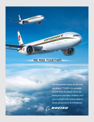 With the scheduled delivery this fall of two
new Boeing 777-300ERs, the partnership
between Biman Bangladesh Airlines and
Boeing soars even higher. At Boeing, we’re
proud to be part of this exciting chapter of
growth and success for all of Bangladesh.
 