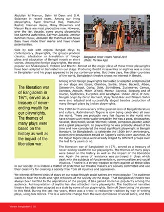 Vibrant Bangladesh | 30
Abdullah Al Mamun, Selim Al Deen and S.M.
Solaiman in recent years. Among our living
playwrights, Syed Shamsul Haq, Mamunur
Rashid, Mannan Heera, Moloy Bhowmick and
Masum Reza are most productive now. However,
over the last decade, some young playwrights
like Samina Lutfa Nitra, Saymon Zakaria, Aminur
Rahman Mukul, Abdullah Hel Mahmud and Aloke
Basu have made their marks and have shown
potentialities.
Side by side with original Bengali plays by
contemporary playwrights, the groups produce
classics, adaptation or translation of foreign
plays and adaptation of Bengali novels or short
stories. Among the foreign playwrights, the most
popular are Shakespeare, Moliere and Brecht. Almost all the major plays of these three playwrights
have been adapted or translated on our stage. Producing Brecht in seventies or eighties was a craze
in Bangladesh and his plays appeared to be our contemporaries. But these days, like other countries
of the world, Bangladesh theatre shows no interest in Brecht.
Among other foreign playwrights translated or adapted and produced
on our stage are Ibsen, Chekhov, Sartre, Shaw, Beckett, Albee,
Galsworthy, Gogol, Gorky, Odet, Strindberg, Zuckmayer, Camus,
Iionesco, Anouilh, Miller, O’Neill, Molnar, Soyinka, Blessing and of
course, Sophocles, Euripides and Aeschylus. Indian plays of non-
Bengali origin by Girish Karnard, Vijay Tendulkar and Bhisam Sahni
were also adapted and successfully staged besides production of
many Bengali plays by Indian playwrights.
The 150th birth anniversary of the greatest icon of Bengali literature
and culture, Rabindranath Tagore is now being celebrated all over
the world. There are probably very few figures in the world who
have shown such remarkable versatility. He was a poet, philosopher,
novelist, story teller, social reformer, lyricist, composer, painter, actor
and a great playwright. In playwriting he was probably ahead of his
time and now considered the most significant playwright in Bengali
literature. In Bangladesh, to celebrate the 150th birth anniversary,
sixteen new productions based on Tagore’s works were launched. All
the major Tagore plays were already staged by different groups over
the last forty years or so.
The liberation war of Bangladesh in 1971, served as a treasury of
never-ending wealth for our playwrights. The themes of many plays
were based on the history as well as the impact of the liberation
war. Again the sense of resistance was portrayed in plays which
dealt with the subjects of fundamentalism, communalism and social
injustice. Theatre is a strong weapon to fight against all these odds
in our society. It is indeed a matter of pride that our theatre makers are socially committed and use
their creativity for creating a society free from all injustice and oppression.
We witness different kinds of plays on our stage though social satires are most popular. The audience
wants to hear the truth and right criticisms of the society on the stage. That Bangladesh theatre has
always been faithful to the aspirations of the people, it has gained immense popularity among the
audience. Reinterpretation of myths has also attracted many playwrights. The traditional narrative
theatre has also been adapted as a style by some of our playwrights, Selim Al Deen being the pioneer
in this field. During the last few years, there was a trend to rediscover tradition by way of writing
plays, using folk stories. This is a welcome change from the over-dominance of social satire, and this
The liberation war
of Bangladesh in
1971, served as a
treasury of never-
ending wealth for
our playwrights.
The themes of
many plays were
based on the
history as well as
the impact of the
liberation war.
Bangladesh Street Theatre Festival-2012
(Photo: The New Age)
 