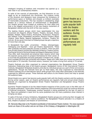 31 | Vibrant Bangladesh
intelligent mingling of tradition with innovation has opened up a
new vista in our contemporary theatre.
In spite of the scarcity of playwrights, we find blossoms on our
stage as far as productions are concerned. The creative minds
of the directors and designers have conquered the limitations of
performance space or facilities and showed us brilliant examples
of memorable productions. This has resulted in establishing stage
theatre as a serious medium of entertainment in Bangladesh.
Our theatre groups have created an audience for their plays and
that is the biggest achievement of the new theatre movement of
Bangladesh started with the birth of the new country.
The leading theatre groups which have spearheaded the new
movement are Nagorik, Dhaka Theatre, Theatre, Aronyak, Dhaka
Padatik, Padatik, Natya Chakra, Prachyanat, Shubochon, Prangone
Mor, Palakar, Tirjak, Shabdaboli, Anushilon, Manipuri Theatre, Bogra
Theatre, Desh Natok, Nagorik Nattgangon, Arindom, Theatre Art
Unit etc. At any given time each of thease groups has got a repertory
of more than one play
In Bangladesh four public universities - Dhaka, Jahangirnagar,
Chittagong and Rajshahi - have got theatre departments. These
offer graduate and post graduate courses in theatre. There are part
time private theatre schools like Abdullah Al Mamun Theatre School,
Prachyanat School of Acting  Design and Nagorik Natyangon School.
They offer, both theoretical and practical basic lessons which help
the aspirant young actors to prepare themselves for their career. It
is true that the graduates and post graduates in theatre arts, hardly
find a suitable full time job connected with theatre. Stage can’t offer them any money but some have
found jobs in TV channels. Prominent actors, however, can make a living from acting in TV serials.
Theatre Festivals are often organised by national organisations like Bangladesh Group Theatre
Federation (federating body of all theatre groups), Bangladesh Centre of the International Theatre
Institute, Bangladesh Shilpakala Academy and also by individual groups as a part of their anniversary
celebrations. Though the festivals have got no fixed dates, the ones organised by International
Theatre Institute are of international nature while groups from India often participate in the festivals
organised by different groups. These festivals add colours to the theatre scene and help to spread
the audience base.
Street theatre as a genre has become quite popular both with the theatre workers and the audience.
During winter season, open air theatre performances are regularly held and annual street theatre
festivals are organised by Bangladesh Street Theatre Federation and Bangladesh Group Theatre
Federation.
Quarterly Theatre happens to be the oldest theatre magazine of the country now in the 40th year of
its regular publication. Some other theatre magazines were launched but could not continue because
of financial constraints. Theatrewala, another quarterly is being published for the last 10 years or
so. Plays are published in book form by some publishers but not many publishers show interest in
bringing out plays.
In spite of the lack of many limitations, Bangladesh theatre groups are continuing their struggle not
only for survival but also for creative excellence. For Bangladesh Theatre activists it is a theatre of
love, theatre of passion and theatre of commitment.
Mr. Ramendu Majumdar is the President (worldwide) of International Theatre Institute. The views expressed
herein are those of the author and are not those of the Embassy of Bangladesh in Washington DC.
Street theatre as a
genre has become
quite popular both
with the theatre
workers and the
audience. During
winter season,
open air theatre
performances are
regularly held
 