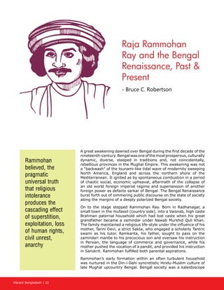 Vibrant Bangladesh | 32
A great awakening dawned over Bengal during the first decade of the
nineteenth-century. Bengal was one of the most prosperous, culturally
dynamic, diverse, steeped in traditions and, not coincidentally,
rebellious provinces in the Mughal Empire. This awakening was not
a “backwash” of the tsunami-like tidal wave of modernity sweeping
North America, England and across the northern shore of the
Mediterranean. It ignited as by spontaneous combustion in a period
of chaotic social, economic upheaval, aftermath of the collapse of
an old world foreign imperial regime and supersession of another
foreign power as defacto sarkar of Bengal. The Bengal Renaissance
burst forth out of simmering public discourse on the state of society
along the margins of a deeply polarized Bengal society.
On to the stage stepped Rammohan Ray. Born in Radhanagar, a
small town in the mufassil (country side), into a Vaisnab, high caste
Brahman paternal household which had lost caste when his great
grandfather became a zamindar under Nawab Murshid Quli Khan.
The family maintained a religious life-style under the influence of his
mother, Tarini Devi, a strict Sakta, who engaged a scholarly Tantric
swami as his tutor. Ramkanta, his father, sought to pass on the
zamindari mantle to his precocious son and oversaw his instruction
in Persian, the language of commerce and governance, while his
mother pushed the vocation of a pandit, and provided his instruction
in Sanskrit. Rammohan fulfilled both parental aspirations.
Rammohan’s early formation within an often turbulent household
was nurtured in the Din-i-Ilahi syncretistic Hindu-Muslim culture of
late Mughal upcountry Bengal. Bengal society was a kaleidoscope
Rammohan
believed, the
pragmatic
universal truth
that religious
intolerance
produces the
cascading effect
of superstition,
exploitation, loss
of human rights,
civil unrest,
anarchy
Raja Rammohan
Ray and the Bengal
Renaissance, Past 
Present
- Bruce C. Robertson
 