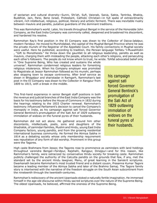 33 | Vibrant Bangladesh
of sectarian and cultural diversity—Sunni, Shi’ah, Sufi, Vaisnab, Saiva, Sakta, Tantrika, Bhakta,
Buddhist, Jain, Parsi, Bene Israel, Protestant, Catholic Christian—in full spate of extraordinarily
vibrant, rich intellectual, religious, political, literary and artistic ferment. There was inevitable rivalry
between maulvis and pandits, putative guardians of the dominant traditions.
This was Rammohan’s world. Later, his travels throughout Bengal in the service of the Honorable John
Company, as the East India Company was commonly called, deepened and broadened his discontent,
and hardened his resolve.
Rammohan Ray’s first position in the EI Company was diwan to the Collector of Dacca-Jalalpur,
modern Faridpur. He moved to Murshidabad, the capital of the Mughal Bengal Province where he was
the private munshi of the Registrar of the Appellate Court. His family connections in Mughal society
were useful. Here he published, according to tradition, the Persian language Tohfatu ‘l-Muwahhidin
, “Gift to Monotheists.” He threw down the gauntlet to all religious leadership, pandits as well as
maulvis, charging them with misleading the people, attacking each other’s religions, and persecuting
each other’s followers. The people do not know whom to trust, he wrote. Tohfat advocated belief only
in “One Supreme Being, Who has created and sustains the whole
universe”. Rammohan condemned religious leaders for fomenting
religious intolerance. When his Company employer was promoted
to Magistrate at Jessor Rammohan followed as his munshi, perhaps
also skipping town to escape controversy. After brief service as
diwan in Bhagalpur and sharistadar in Ramgarh, Rammohan’s last
post in the EI Company was diwan to the Collecter in Rangpur from
1809 to 1815, with a break in the middle.
This first-hand experience in senior Bengali staff positions in both
the revenue and judicial branches of the East India Company was the
basis for his testimony before the House of Commons in 1832 during
the hearings relating to the 1833 Charter renewal. Rammohan’s
testimony influenced Parliament’s decision to cancel the Company’s
monopoly in India, as his campaign against sati forced Governor
General Bentinck’s promulgation of the Sati Act of 1829 outlawing
immolation of widows on the funeral pyres of their husbands.
Rammohan did not act alone. He gathered around him other
discontents, intellectuals, poets, sons and daughters of the
bhadralok, of zamindari families, Muslim and Hindu, young East India
Company factors, young pandits, and from the growing residential
international business community. He formed the Atmiya Sabha in
1814 as a debating society whose only membership requirement
was repudiation of any form of idol worship. Prominent in this group
were the Tagores.
High caste Brahmans from Jessor, the Tagores rose to prominence as zamindars with land holdings
throughout varendra Bengal—Faridpur, Rajshahi, Rangpur, Dinajpur—and for this reason, like
Rammohan’s family, were ostracized by conservative Hindu society for breaking caste. Rammohan
publicly challenged the authority of the Calcutta pandits on the grounds that few, if any, met the
standard set by the ancient Hindu lawgiver, Manu, of great learning in the Sanskrit scriptures.
Dwarkanath became Rammohan’s most trusted friend and a distant cousin, Prasanna Kumar Tagore
became a leading member of the Atmiya Sabha and later of the Brahmo Samaj. The Tagore family
story is intertwined with the narrative of the freedom struggle on the South Asian subcontinent from
the nineteenth through the twentieth-centuries.
Rammohan’s rediscovery of the ancient Upanisads stoked a naturally fertile imagination. He immersed
himself in the age-old discourse within Hindu sacred scriptures over the nature of the Supreme Being.
The oldest Upanisads, he believed, affirmed the oneness of the Supreme Being.
his campaign
against sati
forced Governor
General Bentinck’s
promulgation of
the Sati Act of
1829 outlawing
immolation of
widows on the
funeral pyres of
their husbands.
 