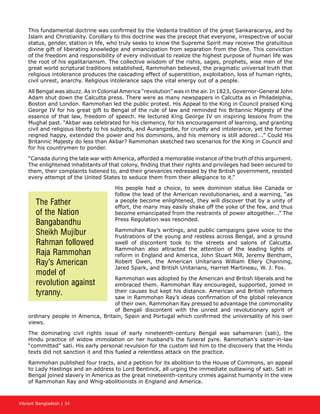 Vibrant Bangladesh | 34
This fundamental doctrine was confirmed by the Vedanta tradition of the great Sankaracarya, and by
Islam and Christianity. Corollary to this doctrine was the precept that everyone, irrespective of social
status, gender, station in life, who truly seeks to know the Supreme Spirit may receive the gratuitous
divine gift of liberating knowledge and emancipation from separation from the One. This conviction
of the freedom and responsibility of every individual to realize the highest purpose of human life was
the root of his egalitarianism. The collective wisdom of the rishis, sages, prophets, wise men of the
great world scriptural traditions established, Rammohan believed, the pragmatic universal truth that
religious intolerance produces the cascading effect of superstition, exploitation, loss of human rights,
civil unrest, anarchy. Religious intolerance saps the vital energy out of a people.
All Bengal was abuzz. As in Colonial America “revolution” was in the air. In 1823, Governor-General John
Adam shut down the Calcutta press. There were as many newspapers in Calcutta as in Philadelphia,
Boston and London. Rammohan led the public protest. His Appeal to the King in Council praised King
George IV for his great gift to Bengal of the rule of law and reminded his Britannic Majesty of the
essence of that law, freedom of speech. He lectured King George IV on inspiring lessons from the
Mughal past. “Akbar was celebrated for his clemency, for his encouragement of learning, and granting
civil and religious liberty to his subjects, and Aurangzebe, for cruelty and intolerance, yet the former
reigned happy, extended the power and his dominions, and his memory is still adored….” Could His
Britannic Majesty do less than Akbar? Rammohan sketched two scenarios for the King in Council and
for his countrymen to ponder.
“Canada during the late war with America, afforded a memorable instance of the truth of this argument.
The enlightened inhabitants of that colony, finding that their rights and privileges had been secured to
them, their complaints listened to, and their grievances redressed by the British government, resisted
every attempt of the United States to seduce them from their allegiance to it.”
His people had a choice, to seek dominion status like Canada or
follow the lead of the American revolutionaries, and a warning, “as
a people become enlightened, they will discover that by a unity of
effort, the many may easily shake off the yoke of the few, and thus
become emancipated from the restraints of power altogether….” The
Press Regulation was rescinded.
Rammohan Ray’s writings, and public campaigns gave voice to the
frustrations of the young and restless across Bengal, and a ground
swell of discontent took to the streets and salons of Calcutta.
Rammohan also attracted the attention of the leading lights of
reform in England and America, John Stuart Mill, Jeremy Bentham,
Robert Owen, the American Unitarians William Ellery Channing,
Jared Spark, and British Unitarians, Harriet Martineau, W. J. Fox.
Rammohan was adopted by the American and British liberals and he
embraced them. Rammohan Ray encouraged, supported, joined in
their causes but kept his distance. American and British reformers
saw in Rammohan Ray’s ideas confirmation of the global relevance
of their own. Rammohan Ray pressed to advantage the commonality
of Bengali discontent with the unrest and revolutionary spirit of
ordinary people in America, Britain, Spain and Portugal which confirmed the universality of his own
views.
The dominating civil rights issue of early nineteenth-century Bengal was sahamaran (sati), the
Hindu practice of widow immolation on her husband’s the funeral pyre. Rammohan’s sister-in-law
“committed” sati. His early personal revulsion for the custom led him to the discovery that the Hindu
texts did not sanction it and this fueled a relentless attack on the practice.
Rammohan published four tracts, and a petition for its abolition to the House of Commons, an appeal
to Lady Hastings and an address to Lord Bentinck, all urging the immediate outlawing of sati. Sati in
Bengal joined slavery in America as the great nineteenth-century crimes against humanity in the view
of Rammohan Ray and Whig-abolitionists in England and America.
The Father
of the Nation
Bangabandhu
Sheikh Mujibur
Rahman followed
Raja Rammohan
Ray’s American
model of
revolution against
tyranny.
 