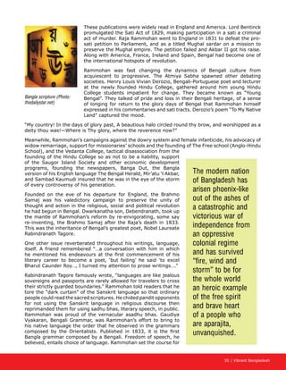 35 | Vibrant Bangladesh
These publications were widely read in England and America. Lord Bentinck
promulgated the Sati Act of 1829, making participation in a sati a criminal
act of murder. Raja Rammohan went to England in 1831 to defeat the pro-
sati petition to Parliament, and as a titled Mughal sardar on a mission to
preserve the Mughal empire. The petition failed and Akbar II got his raise.
Along with America, France, Ireland and Spain, Bengal had become one of
the international hotspots of revolution.
Rammohan was fast changing the dynamics of Bengali culture from
acquiescent to progressive. The Atmiya Sabha spawned other debating
societies. Henry Louis Vivian Derozio, Bengali-Portuguese poet and lecturer
at the newly founded Hindu College, gathered around him young Hindu
College students impatient for change. They became known as “Young
Bengal”. They talked of pride and loss in their Bengali heritage, of a sense
of longing for return to the glory days of Bengal that Rammohan himself
expressed in his commentaries and sati tracts. Derozio’s poem “To My Native
Land” captured the mood.
“My country! In the days of glory past, A beautious halo circled round thy brow, and worshipped as a
deity thou was!—Where is Thy glory, where the reverence now?”
Meanwhile, Rammohan’s campaigns against the dowry system and female infanticide, his advocacy of
widow remarriage, support for missionaries’ schools and the founding of The Free school (Anglo-Hindu
School), and the Vedanta College, tactical disassociation from the
founding of the Hindu College so as not to be a liability, support
of the Saugor Island Society and other economic development
programs, founding the newspapers, Banga Dut, the Bangla
version of his English language The Bengal Herald, Mir’atu ‘l Akbar,
and Sambad Kaumudi insured that he was in the eye of the storm
of every controversy of his generation.
Founded on the eve of his departure for England, the Brahmo
Samaj was his valedictory campaign to preserve the unity of
thought and action in the religious, social and political revolution
he had begun in Bengal. Dwarkanatha son, Debendranath, took up
the mantle of Rammohan’s reform by re-envigorating, some say
re-inventing, the Brahmo Samaj after the Raja’s death in 1833.
This was the inheritance of Bengal’s greatest poet, Nobel Laureate
Rabindranath Tagore.
One other issue reverberated throughout his writings, language,
itself. A friend remembered “…a conversation with him in which
he mentioned his endeavours at the first commencement of his
literary career to become a poet, ‘but failing’ he said ‘to excel
Bharut Caunder Roy…, I turned my attention to prose writings….”
Rabindranath Tagore famously wrote, “languages are like jealous
sovereigns and passports are rarely allowed for travelers to cross
their strictly guarded boundaries.” Rammohan told readers that he
tore the “dark curtain” of the Sanskrit language so that ordinary
people could read the sacred scriptures. He chided pandit opponents
for not using the Sanskrit language in religious discourse then
reprimanded them for using sadhu bhas, literary speech, in public.
Rammohan was proud of the vernacular asadhu bhas. Gaudiya
Vyakaran, Bengali Grammar, was Rammohan’s effort to bring to
his native language the order that he observed in the grammars
composed by the Orientalists. Published in 1833, it is the first
Bangla grammar composed by a Bengali. Freedom of speech, he
believed, entails choice of language. Rammohan set the course for
The modern nation
of Bangladesh has
arisen phoenix-like
out of the ashes of
a catastrophic and
victorious war of
independence from
an oppressive
colonial regime
and has survived
“fire, wind and
storm” to be for
the whole world
an heroic example
of the free spirit
and brave heart
of a people who
are aparajita,
unvanquished.
Bangla scripture (Photo:
thedailystar.net)
 