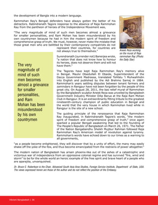 Vibrant Bangladesh | 36
the development of Bangla into a modern language.
Rammohan Ray’s Bengali defenders have always gotten the better of his
detractors. Rabindranath Tagore response to the absence of Raja Rammohan
Ray from the pantheon of heroes of the Independence Movement was,
“The very magnitude of mind of such men becomes almost a grievance
for smaller personalities, and Ram Mohan has been misunderstood by his
own countrymen because he had in him the modern spirit of freedom and
comprehensive grasp of truth. We must, however, never make the mistake that
those great men who are belittled by their contemporary compatriots do not
represent their countries, for countries are
not always true to themselves.”
Surendranath (surrender not) Banerjea wrote,
“a nation that does not know how to honour
its heroes, does not deserve them and will not
have them.”
The Tagores have kept Raja Rammohan Ray’s memory alive
in Bengal. Maulvi Obaidullah El Obaide, Superintendent of the
Dacca Government Madrassa, translated Tohfatu ‘l Muhwahhidin
into English and published by the Adi Brahmo Samaj in 1884.
Rammohan’s years settling disputes between tenant farmers and
zamindars in Rangpur have not been forgotten by the people of this
great city. On August 28, 2011, the bas relief mural of Rammohan
by the Bangladeshi sculptor Aneek Reza was unveiled by Bangladesh
Government Industry Minister Dilip Barua at the Raja Ram Mohan
Club in Rangpur. It is an extraordinarily fitting tribute to the greatest
nineteenth-century champion of public education in Bengal and
the world that the very house in which Rammohan lived while in
Rangpur is the site of a new school.
The guiding principle of the renaissance that Raja Rammohan
Ray inaugurated, in Rabrindranath Tagore’s words, “the modern
spirit of freedom and comprehensive grasp of truth,” once again
sparked a popular Bengali awakening that led to the founding of
The People’s Republic of Bangladesh on March 26, 1971. The Father
of the Nation Bangabandhu Sheikh Mujibur Rahman followed Raja
Rammohan Ray’s American model of revolution against tyranny.
Rammohan’s words have echoed down to our times as a warning to
all governments,
“as a people become enlightened, they will discover that by a unity of effort, the many may easily
shake off the yoke of the few, and thus become emancipated from the restrains of power altogether.”
The modern nation of Bangladesh has arisen phoenix-like out of the ashes of a catastrophic and
victorious war of independence from an oppressive colonial regime and has survived “fire, wind and
storm” to be for the whole world an heroic example of the free spirit and brave heart of a people who
are aparajita, unvanquished.
Dr. Bruce C. Robertson is the Chair, Advanced South Asia Area Studies, Foreign Service Institute, Department of State, USA.
The views expressed herein are those of the author and do not reflect the position of the Embassy.
The very
magnitude of
mind of such
men becomes
almost a grievance
for smaller
personalities,
and Ram
Mohan has been
misunderstood
by his own
countrymen
Aneek Reza working
on the mural of Raja
rammohan Ray (Photo:
the Daily Star)
 