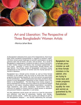 37 | Vibrant Bangladesh
Art and Liberation: The Perspective of
Three Bangladeshi Women Artists
-Monica Jahan Bose
As Bangladesh celebrates forty years of its independence, there have
been some wonderful achievements in regards to women’s rights.
Yet there remain great challenges to women’s participation as equal
partners with men at home, at work, and at school. As a result of
Bangladesh’s independence, students are able to receive instruction
in their mother tongue and literacy has increased substantially in
forty years. However, in many communities, female literacy still
lags behind. The female artists of Bangladesh contribute unique
perspectives on the position of women and the myriad barriers to
women’s liberation.
Bangladesh has a female prime minister as well as three female
ministers in the cabinet, who are trying to revise laws and create
programs that promote equality for men and women as guaranteed
by the Constitution. The citizenship laws have been revised to allow
women to give Bangladeshi citizenship to their children even if the
father is not Bangladeshi. The One-Stop-Crisis Center program is
being expanded for women surviving violence to provide all needed
services in one place, including medical examination, counseling,
legal assistance, and police assistance. Government needs to
continue its support to ensure women’s equal access to education
and personal freedom, especially in rural areas.
Art that addresses social issues can serve as a tool for discussion
and reflection, and lead to awareness, healing, and change.
Several women artists – within the country and abroad as part of
the Bangladeshi diaspora -- are directly addressing the everyday
Bangladesh has
a female prime
minister as well
as three female
ministers in the
cabinet, who
are trying to
revise laws and
create programs
that promote
equality for men
and women as
guaranteed by the
Constitution.
 